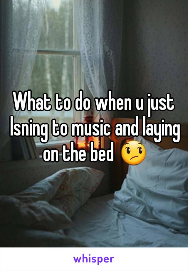 What to do when u just lsning to music and laying on the bed 😞