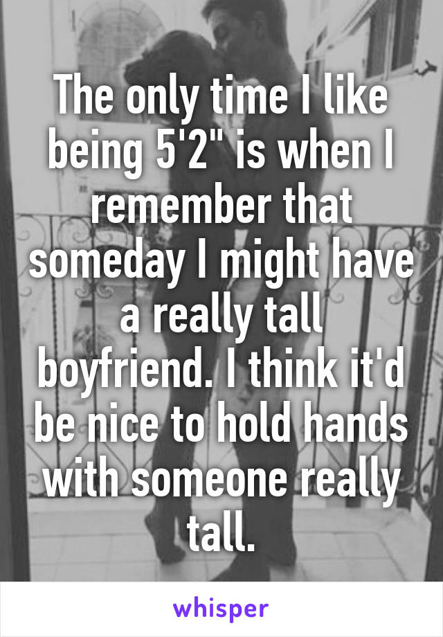 The only time I like being 5'2" is when I remember that someday I might have a really tall boyfriend. I think it'd be nice to hold hands with someone really tall.