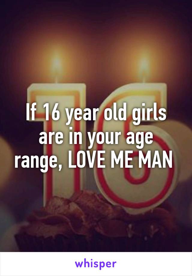 If 16 year old girls are in your age range, LOVE ME MAN 