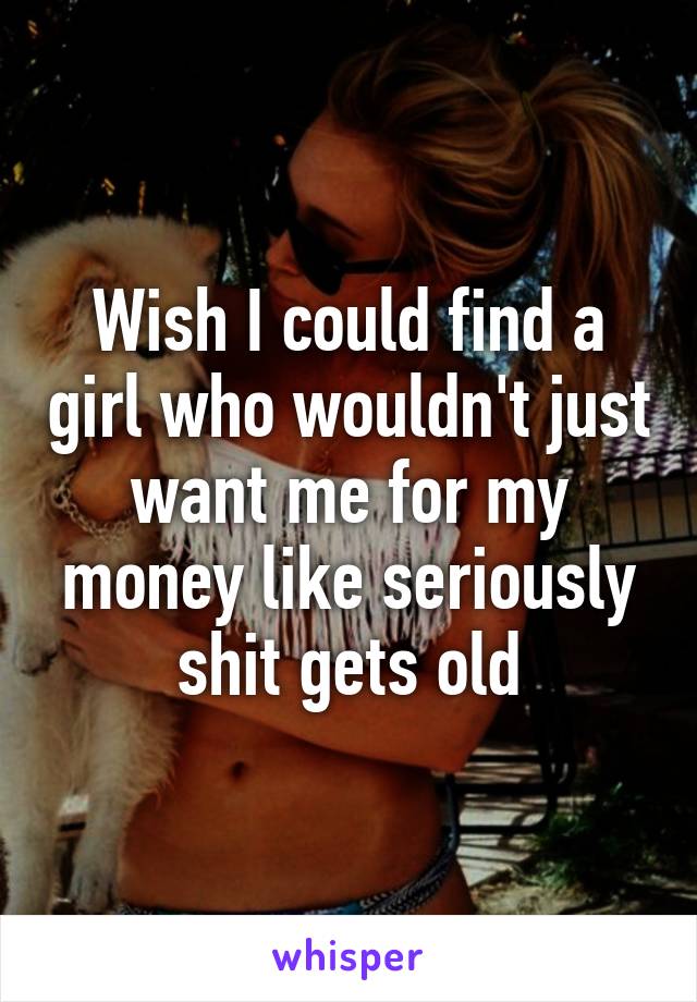 Wish I could find a girl who wouldn't just want me for my money like seriously shit gets old