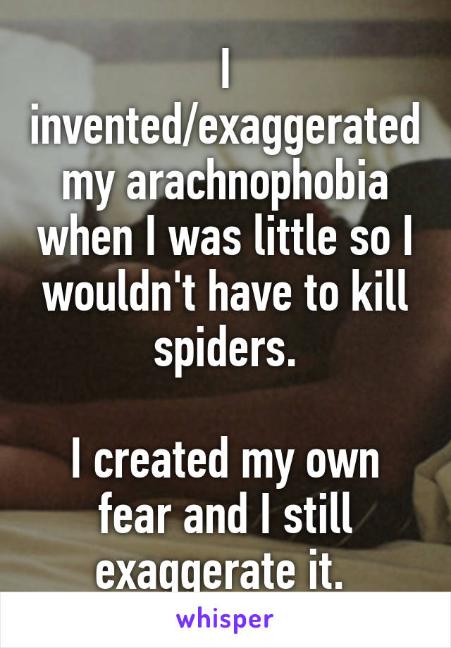 I invented/exaggerated my arachnophobia when I was little so I wouldn't have to kill spiders.

I created my own fear and I still exaggerate it. 