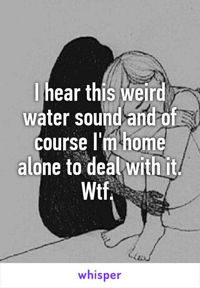 I hear this weird water sound and of course I'm home alone to deal with it. Wtf. 