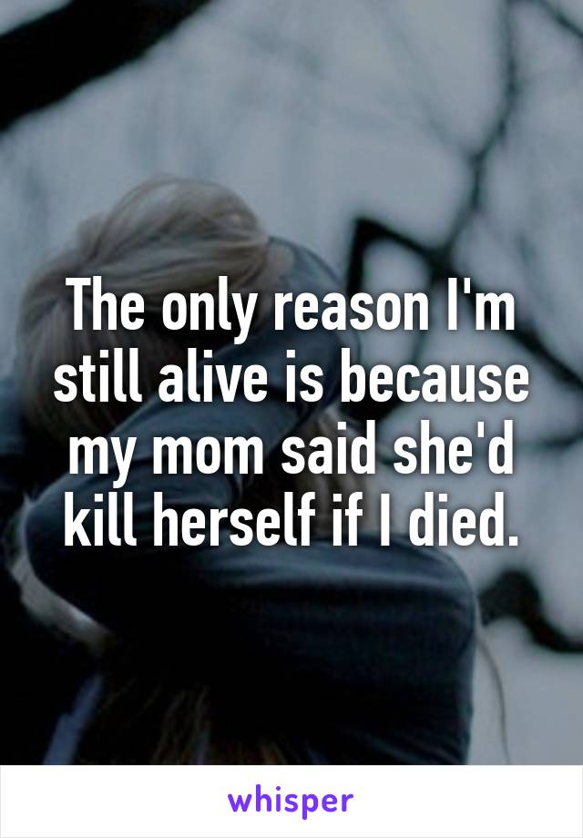 The only reason I'm still alive is because my mom said she'd kill herself if I died.