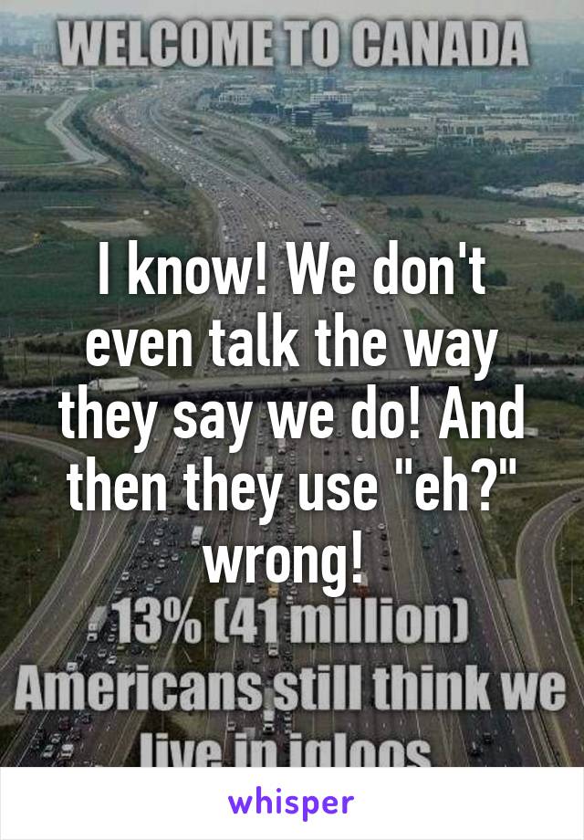 I know! We don't even talk the way they say we do! And then they use "eh?" wrong! 