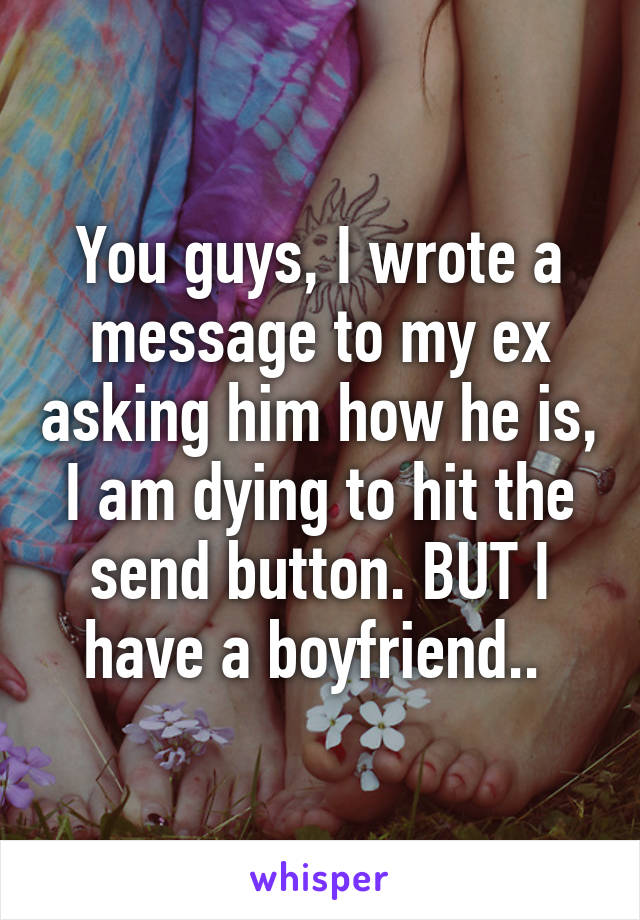 You guys, I wrote a message to my ex asking him how he is, I am dying to hit the send button. BUT I have a boyfriend.. 