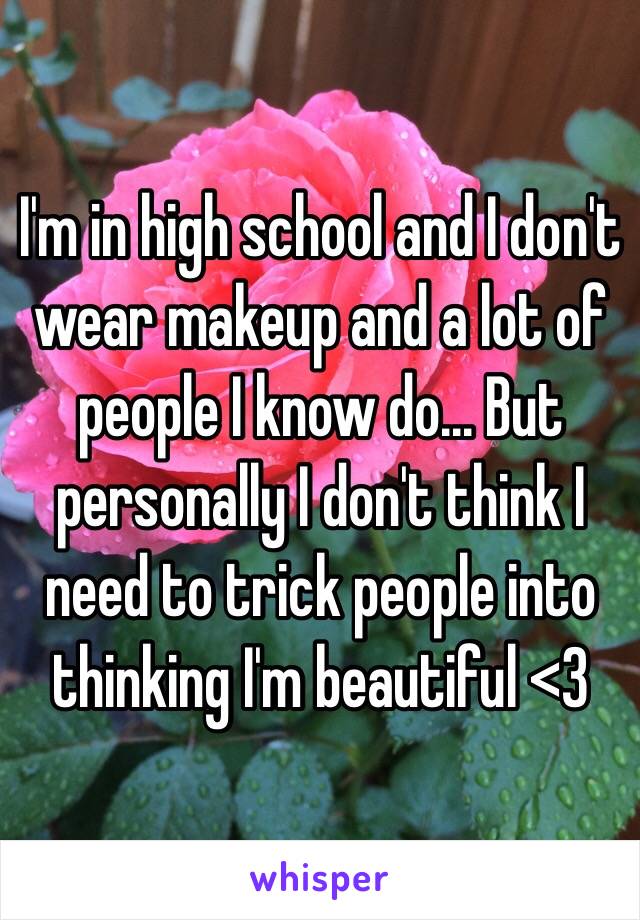 I'm in high school and I don't wear makeup and a lot of people I know do... But personally I don't think I need to trick people into thinking I'm beautiful <3