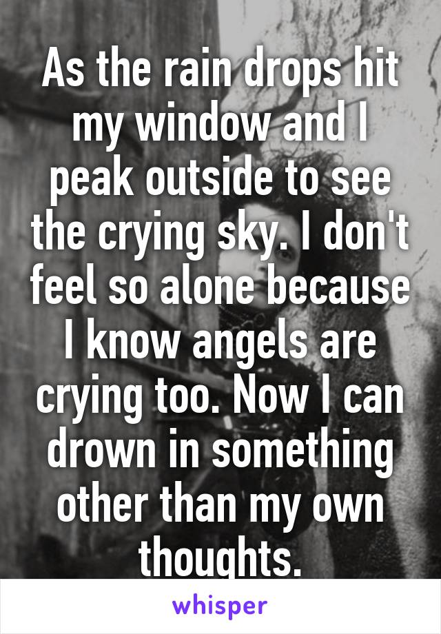 As the rain drops hit my window and I peak outside to see the crying sky. I don't feel so alone because I know angels are crying too. Now I can drown in something other than my own thoughts.