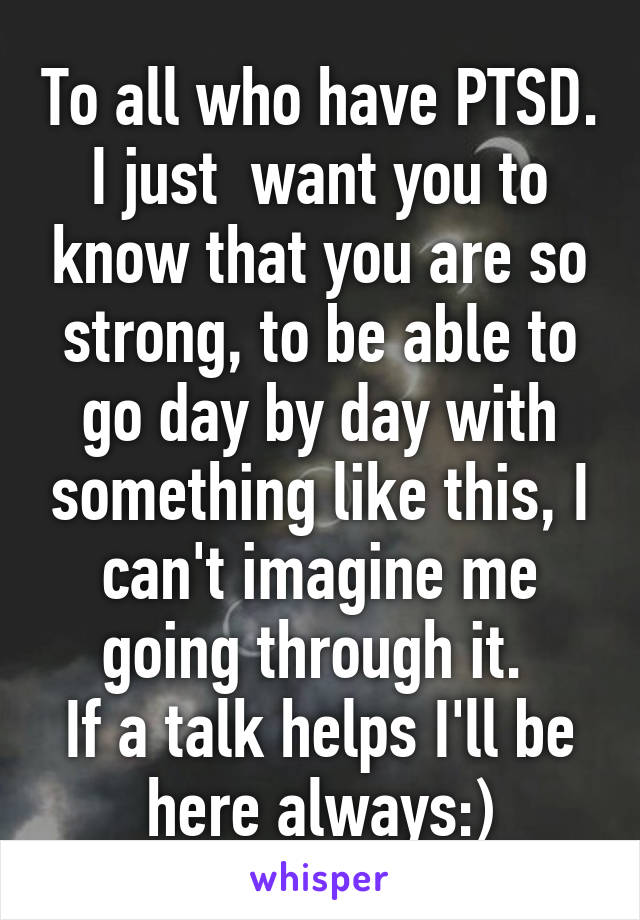 To all who have PTSD. I just  want you to know that you are so strong, to be able to go day by day with something like this, I can't imagine me going through it. 
If a talk helps I'll be here always:)