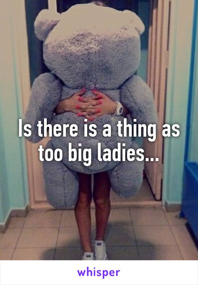 Is there is a thing as too big ladies...