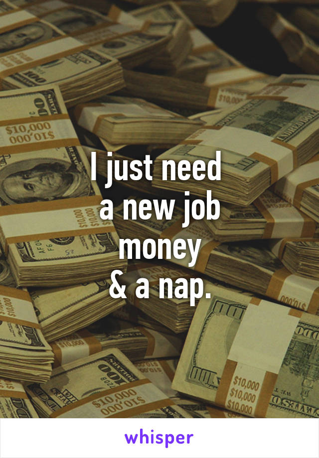 I just need 
a new job
money
& a nap.