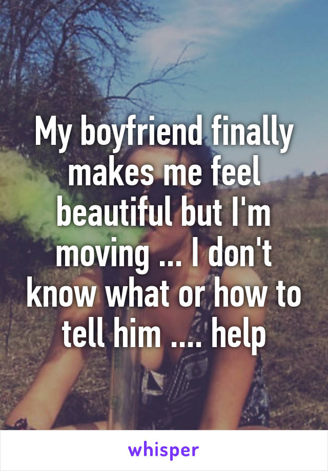 My boyfriend finally makes me feel beautiful but I'm moving ... I don't know what or how to tell him .... help