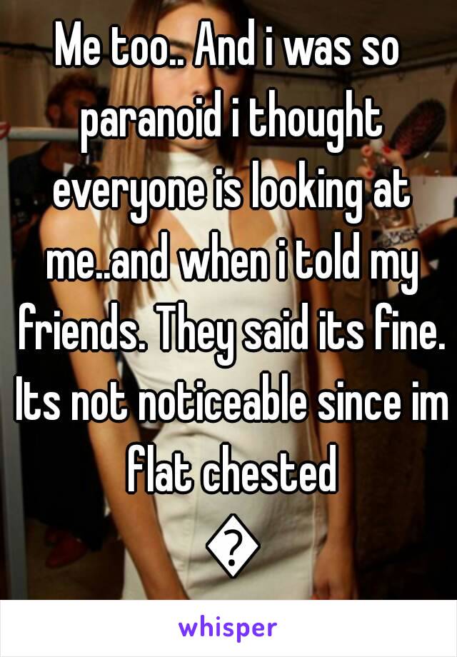 Me too.. And i was so paranoid i thought everyone is looking at me..and when i told my friends. They said its fine. Its not noticeable since im flat chested 😐
