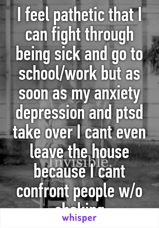 I feel pathetic that I can fight through being sick and go to school/work but as soon as my anxiety depression and ptsd take over I cant even leave the house because I cant confront people w/o shaking