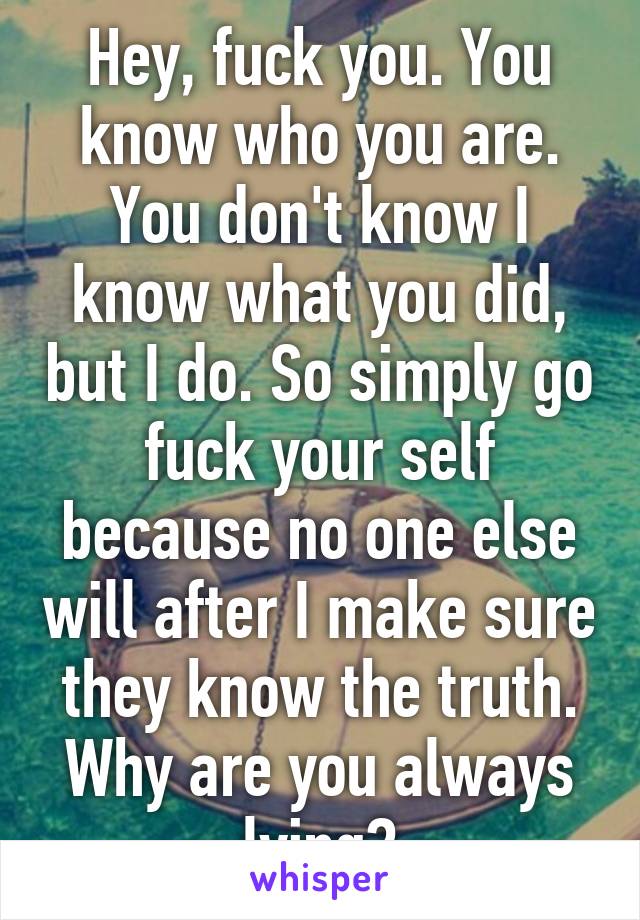 Hey, fuck you. You know who you are. You don't know I know what you did, but I do. So simply go fuck your self because no one else will after I make sure they know the truth. Why are you always lying?