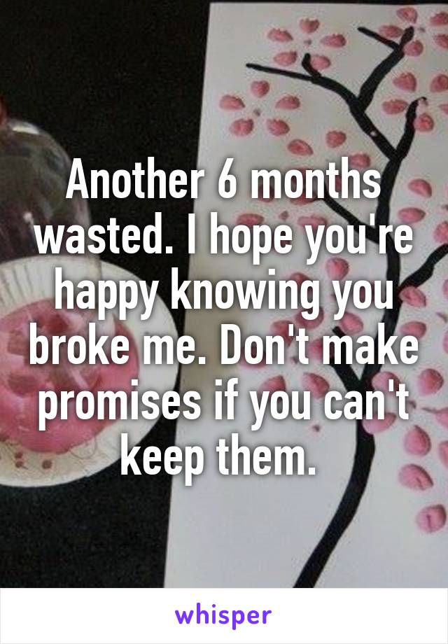 Another 6 months wasted. I hope you're happy knowing you broke me. Don't make promises if you can't keep them. 