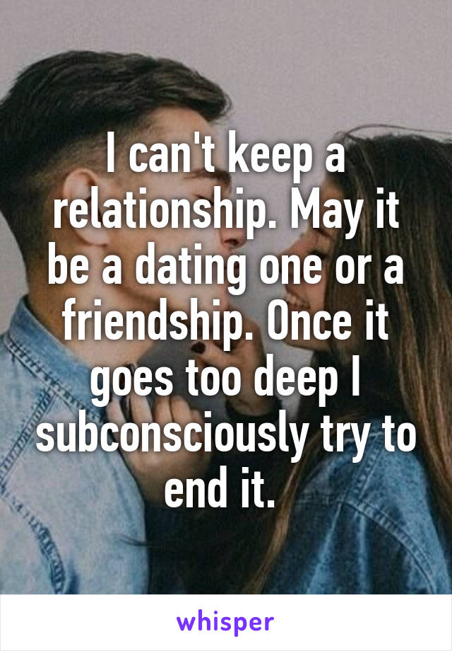 I can't keep a relationship. May it be a dating one or a friendship. Once it goes too deep I subconsciously try to end it. 