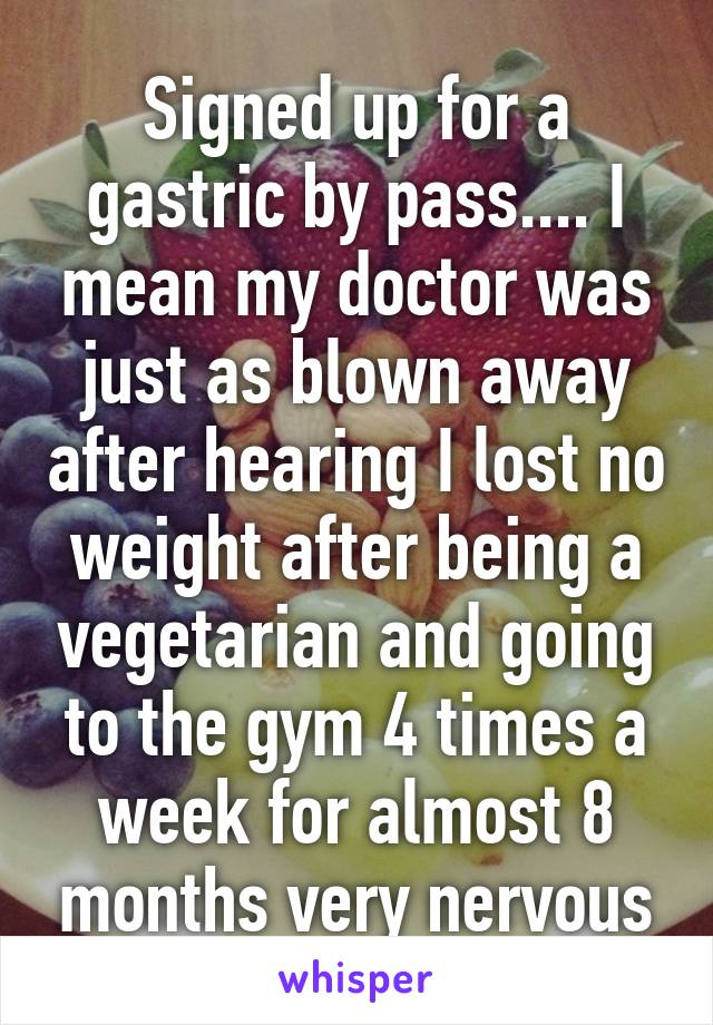 Signed up for a gastric by pass.... I mean my doctor was just as blown away after hearing I lost no weight after being a vegetarian and going to the gym 4 times a week for almost 8 months very nervous