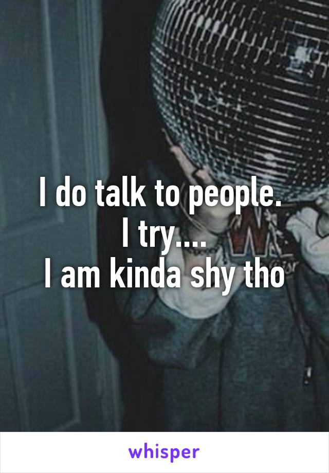 I do talk to people. 
I try....
I am kinda shy tho