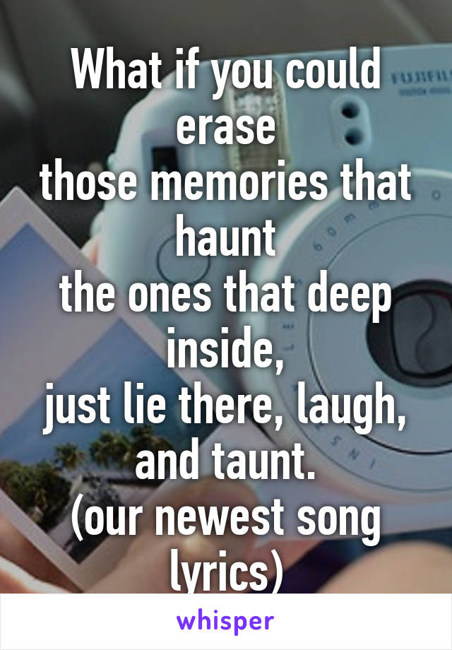 What if you could erase
those memories that haunt
the ones that deep inside,
just lie there, laugh, and taunt.
(our newest song lyrics)