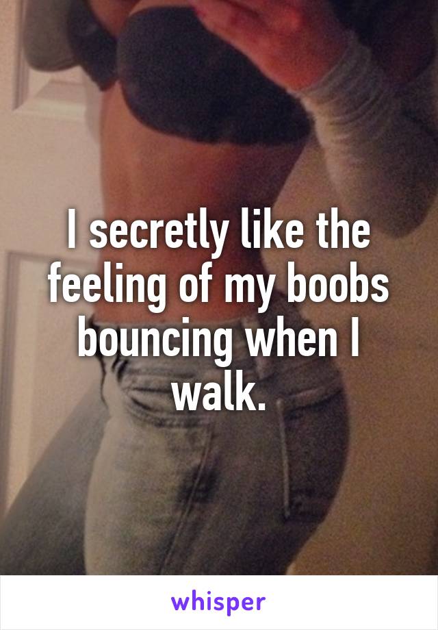 I secretly like the feeling of my boobs bouncing when I walk.