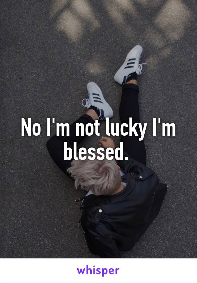 No I'm not lucky I'm blessed. 