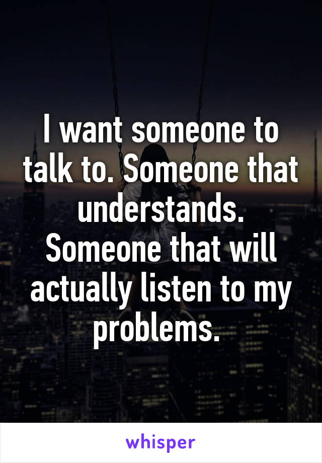 I want someone to talk to. Someone that understands. Someone that will actually listen to my problems. 