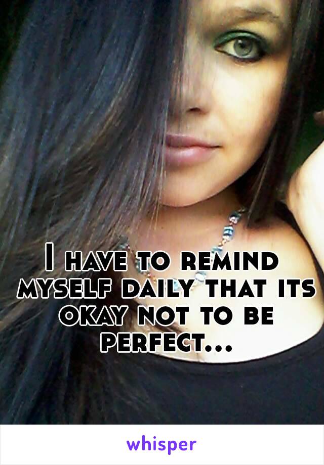 I have to remind myself daily that its okay not to be perfect...