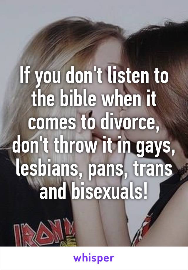 If you don't listen to the bible when it comes to divorce, don't throw it in gays, lesbians, pans, trans and bisexuals!