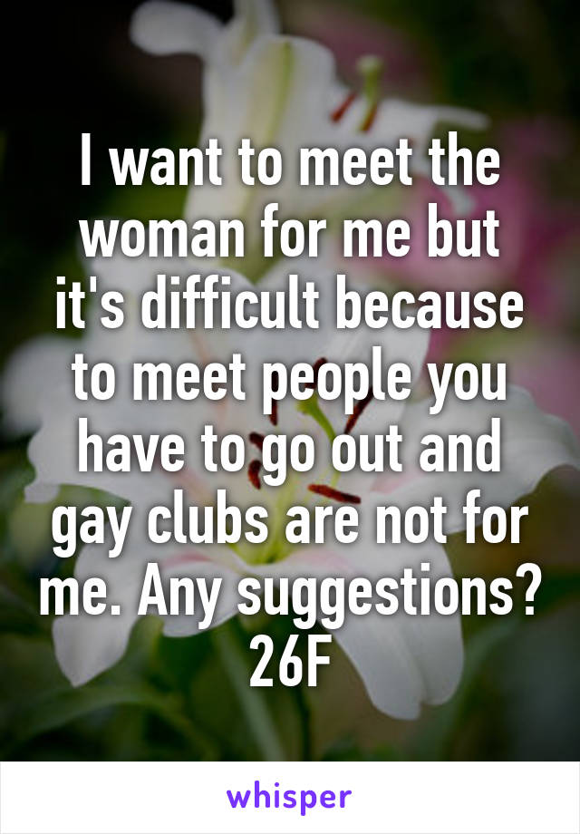 I want to meet the woman for me but it's difficult because to meet people you have to go out and gay clubs are not for me. Any suggestions? 26F