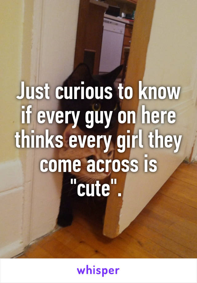 Just curious to know if every guy on here thinks every girl they come across is "cute". 