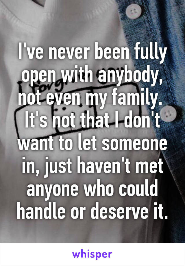 I've never been fully open with anybody, not even my family. 
It's not that I don't want to let someone in, just haven't met anyone who could handle or deserve it.