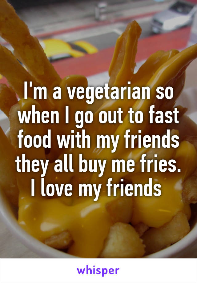 I'm a vegetarian so when I go out to fast food with my friends they all buy me fries. I love my friends 