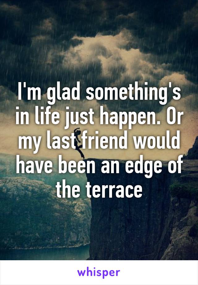 I'm glad something's in life just happen. Or my last friend would have been an edge of the terrace