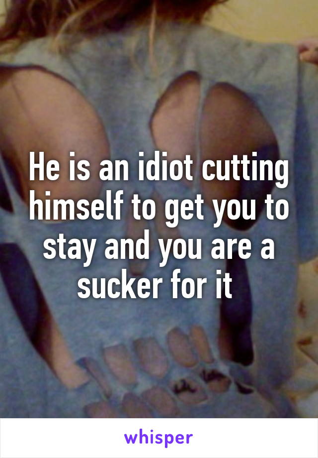 He is an idiot cutting himself to get you to stay and you are a sucker for it 