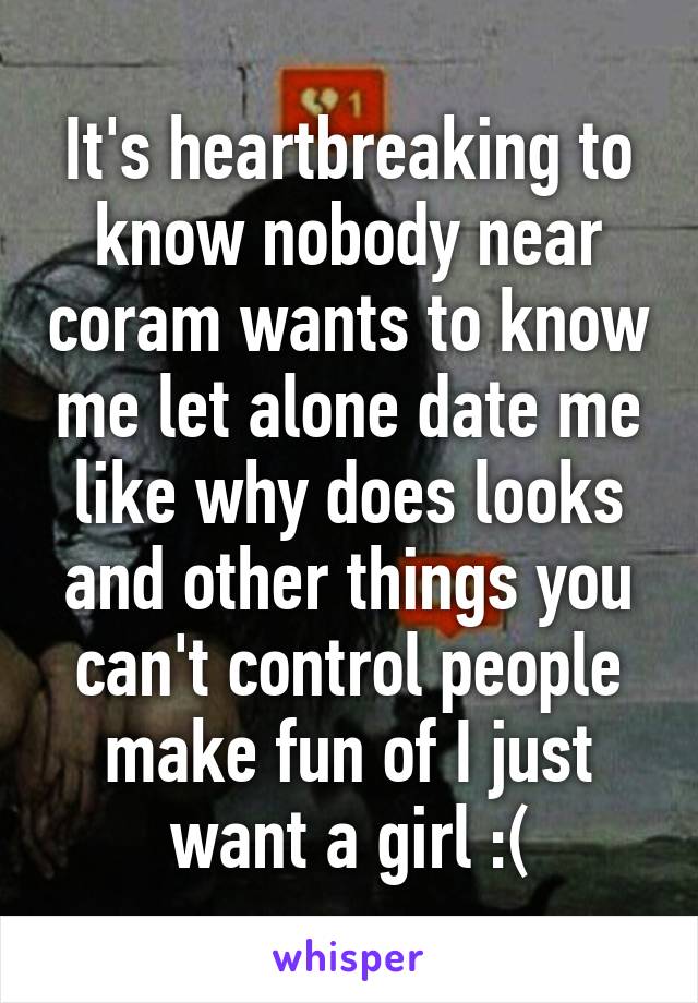 It's heartbreaking to know nobody near coram wants to know me let alone date me like why does looks and other things you can't control people make fun of I just want a girl :(