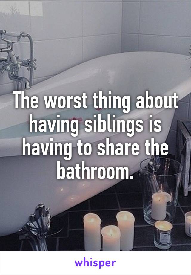 The worst thing about having siblings is having to share the bathroom.