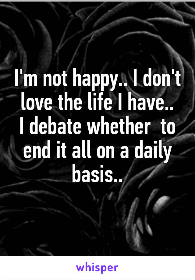 I'm not happy.. I don't love the life I have..
I debate whether  to end it all on a daily basis..
