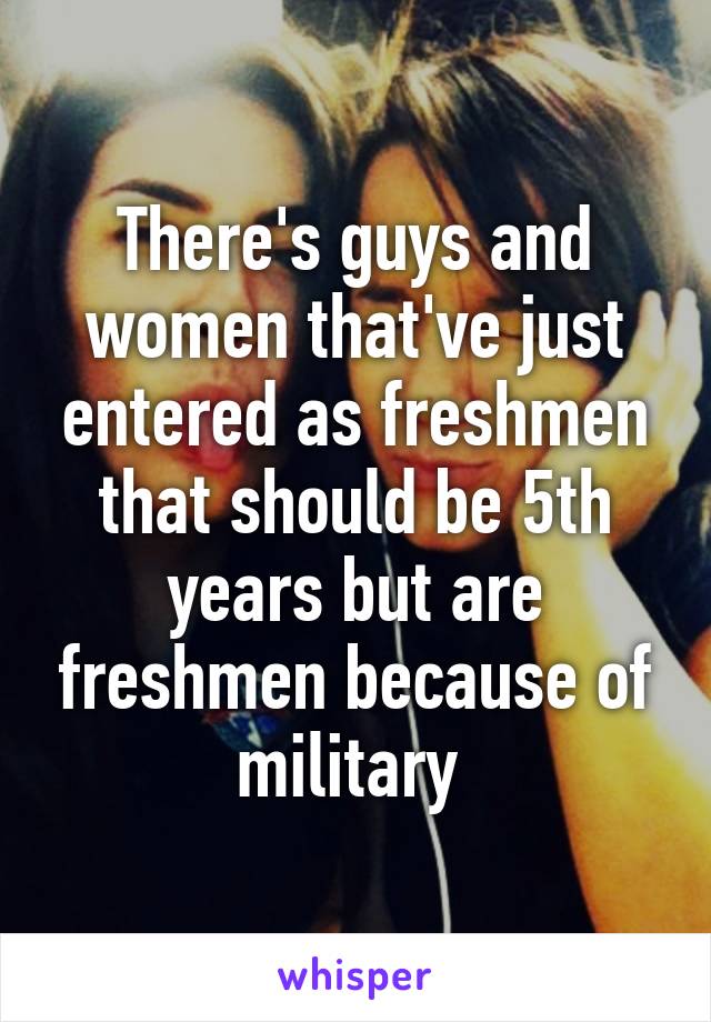 There's guys and women that've just entered as freshmen that should be 5th years but are freshmen because of military 