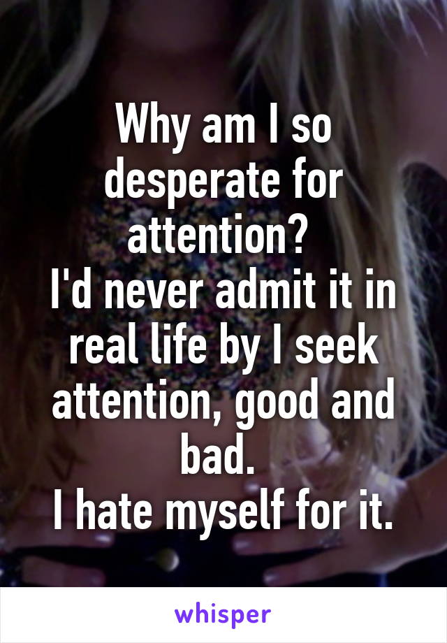 Why am I so desperate for attention? 
I'd never admit it in real life by I seek attention, good and bad. 
I hate myself for it.