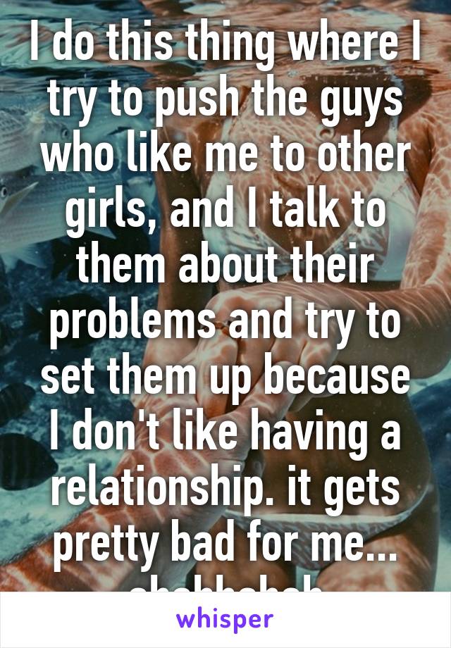 I do this thing where I try to push the guys who like me to other girls, and I talk to them about their problems and try to set them up because I don't like having a relationship. it gets pretty bad for me... ahahhahah