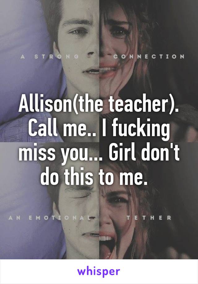 Allison(the teacher). Call me.. I fucking miss you... Girl don't do this to me.  