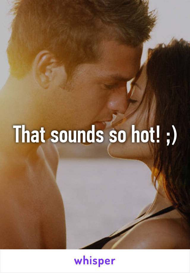 That sounds so hot! ;)