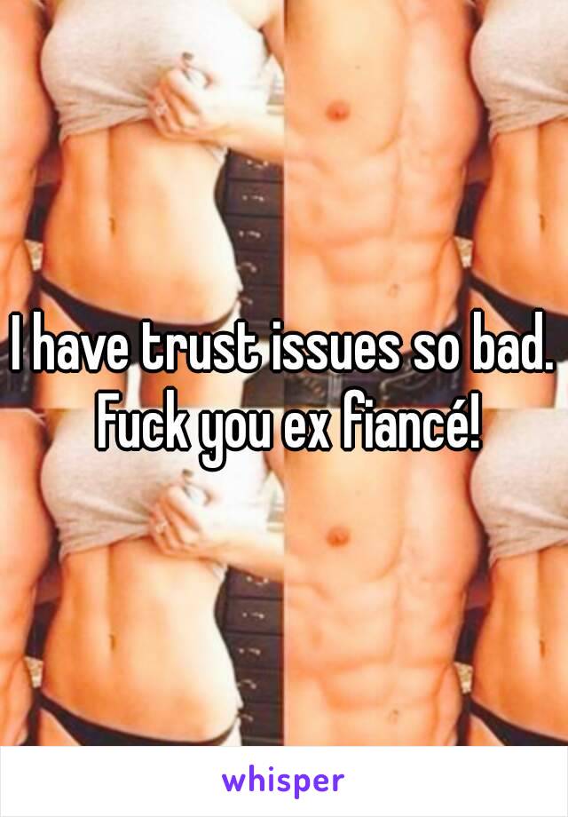 I have trust issues so bad. Fuck you ex fiancé!