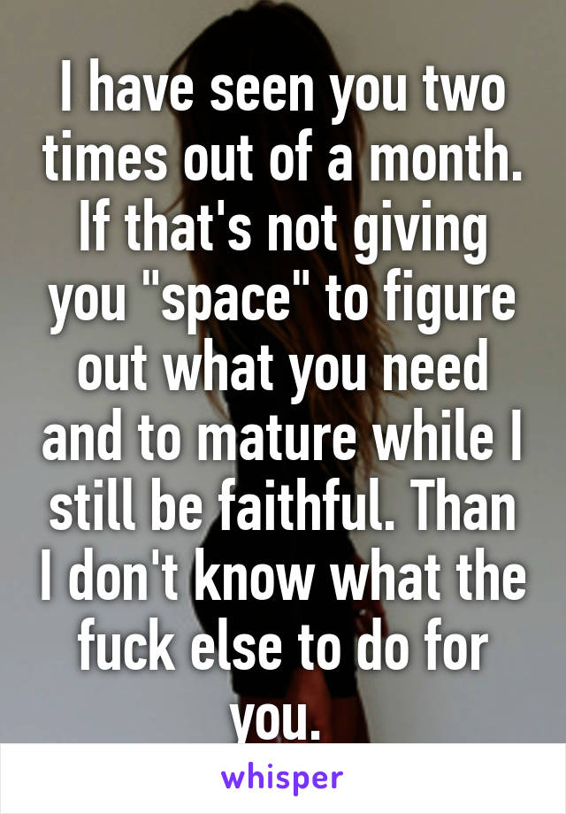 I have seen you two times out of a month. If that's not giving you "space" to figure out what you need and to mature while I still be faithful. Than I don't know what the fuck else to do for you. 