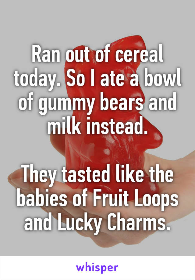 Ran out of cereal today. So I ate a bowl of gummy bears and milk instead.

They tasted like the babies of Fruit Loops and Lucky Charms.