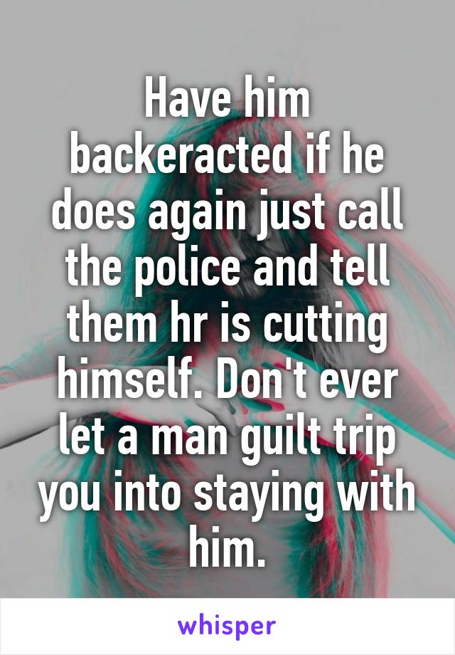 Have him backeracted if he does again just call the police and tell them hr is cutting himself. Don't ever let a man guilt trip you into staying with him.