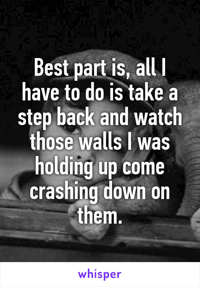 Best part is, all I have to do is take a step back and watch those walls I was holding up come crashing down on them.