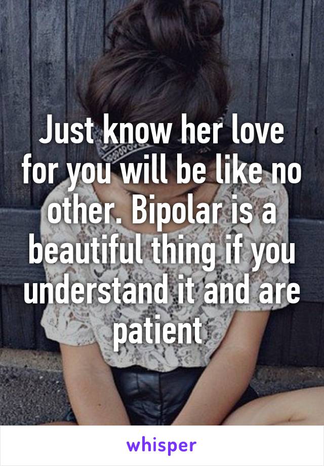 Just know her love for you will be like no other. Bipolar is a beautiful thing if you understand it and are patient 