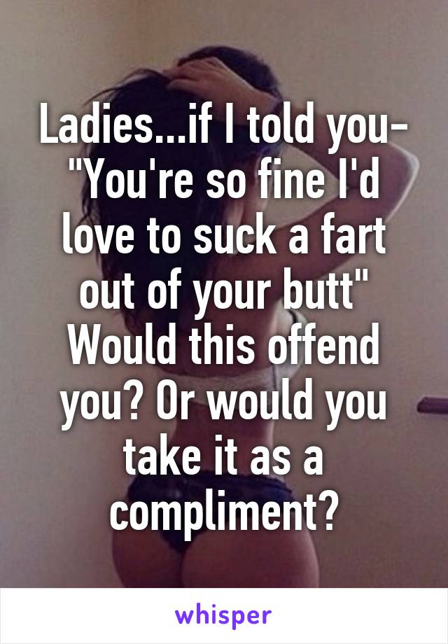 Ladies...if I told you-
"You're so fine I'd love to suck a fart out of your butt"
Would this offend you? Or would you take it as a compliment?