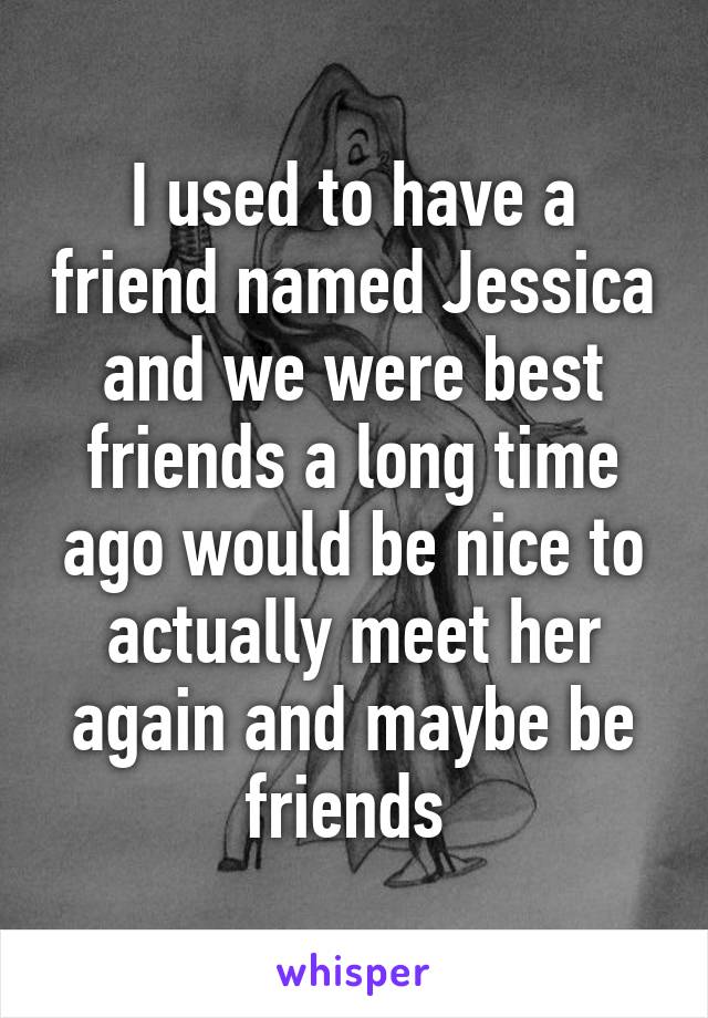 I used to have a friend named Jessica and we were best friends a long time ago would be nice to actually meet her again and maybe be friends 